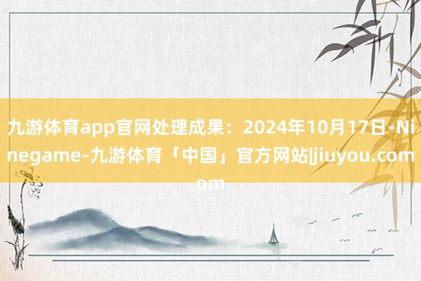 九游体育app官网处理成果：2024年10月17日-Ninegame-九游体育「中国」官方网站|jiuyou.com