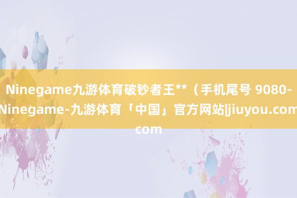 Ninegame九游体育破钞者王**（手机尾号 9080-Ninegame-九游体育「中国」官方网站|jiuyou.com