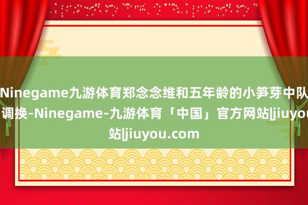 Ninegame九游体育郑念念维和五年龄的小笋芽中队进行了调换-Ninegame-九游体育「中国」官方网站|jiuyou.com