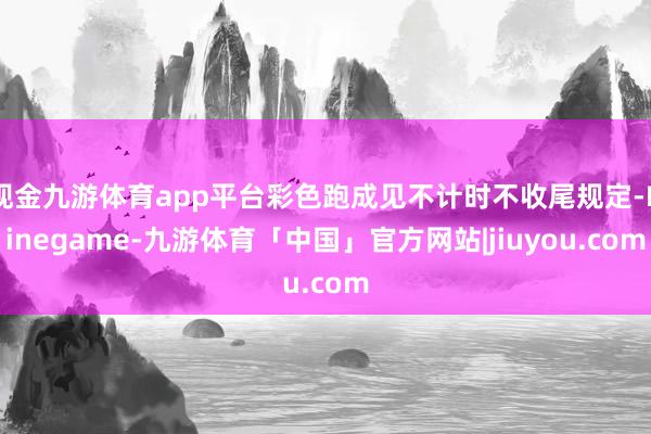 现金九游体育app平台彩色跑成见不计时不收尾规定-Ninegame-九游体育「中国」官方网站|jiuyou.com