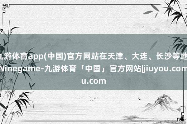 九游体育app(中国)官方网站在天津、大连、长沙等地-Ninegame-九游体育「中国」官方网站|jiuyou.com